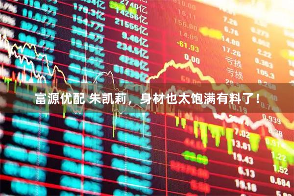富源优配 朱凯莉，身材也太饱满有料了！