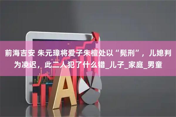 前海吉安 朱元璋将爱子朱檀处以“髡刑”，儿媳判为凌迟，此二人犯了什么错_儿子_家庭_男童