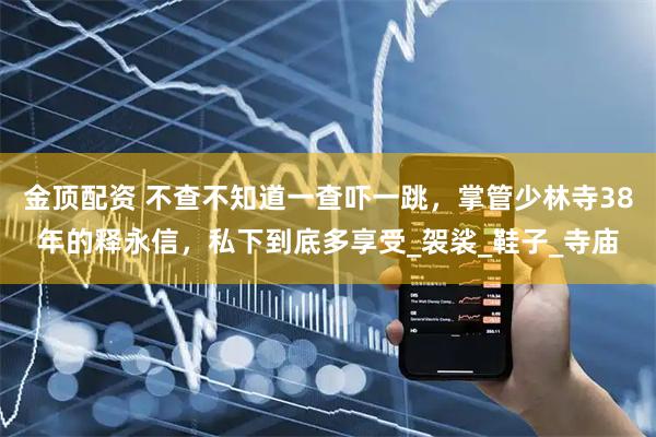 金顶配资 不查不知道一查吓一跳，掌管少林寺38年的释永信，私下到底多享受_袈裟_鞋子_寺庙