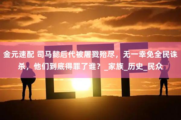 金元速配 司马懿后代被屠戮殆尽，无一幸免全民诛杀，他们到底得罪了谁？_家族_历史_民众
