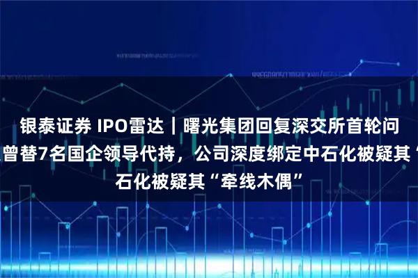 银泰证券 IPO雷达｜曙光集团回复深交所首轮问询，实控人曾替7名国企领导代持，公司深度绑定中石化被疑其“牵线木偶”