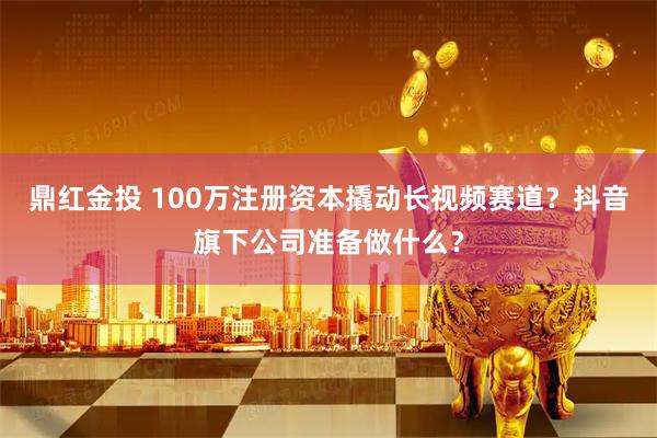 鼎红金投 100万注册资本撬动长视频赛道？抖音旗下公司准备做什么？