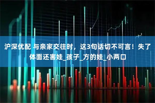沪深优配 与亲家交往时，这3句话切不可言！失了体面还害娃_孩子_方的娃_小两口