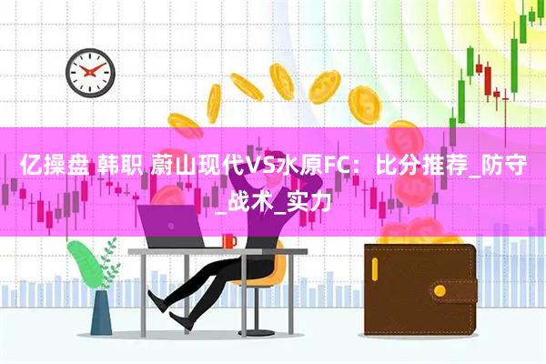 亿操盘 韩职 蔚山现代VS水原FC：比分推荐_防守_战术_实力