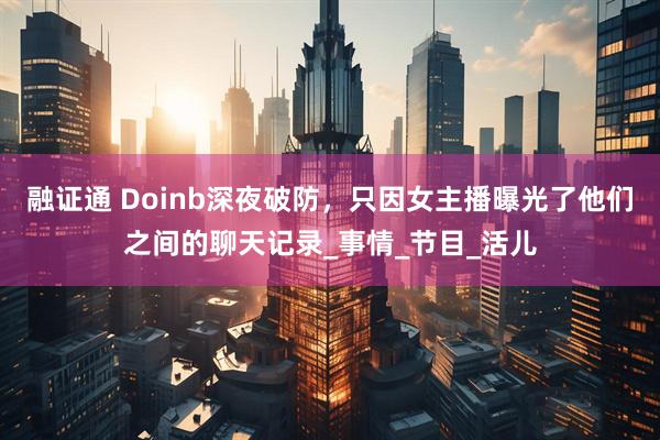 融证通 Doinb深夜破防，只因女主播曝光了他们之间的聊天记录_事情_节目_活儿