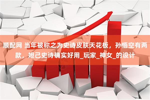 顺配网 当年被称之为史诗皮肤天花板，孙悟空有两款，妲己史诗确实好用_玩家_神女_的设计