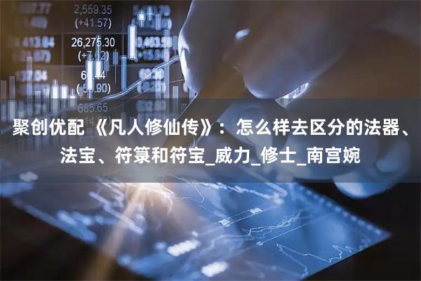 聚创优配 《凡人修仙传》：怎么样去区分的法器、法宝、符箓和符宝_威力_修士_南宫婉