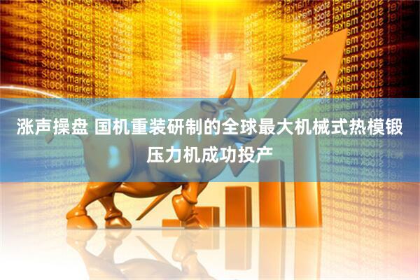 涨声操盘 国机重装研制的全球最大机械式热模锻压力机成功投产
