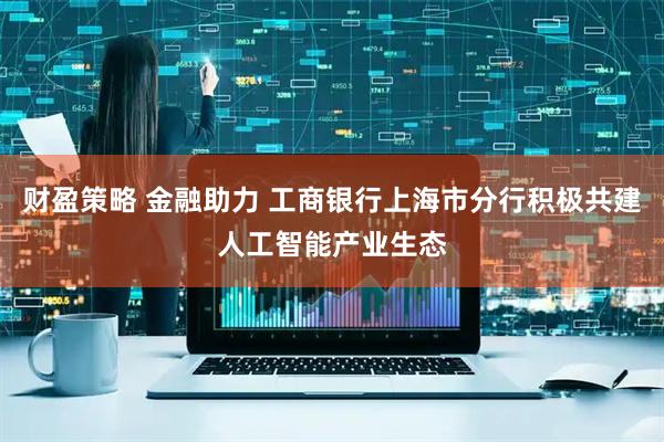 财盈策略 金融助力 工商银行上海市分行积极共建人工智能产业生态
