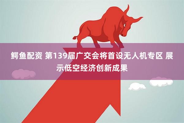鳄鱼配资 第139届广交会将首设无人机专区 展示低空经济创新成果
