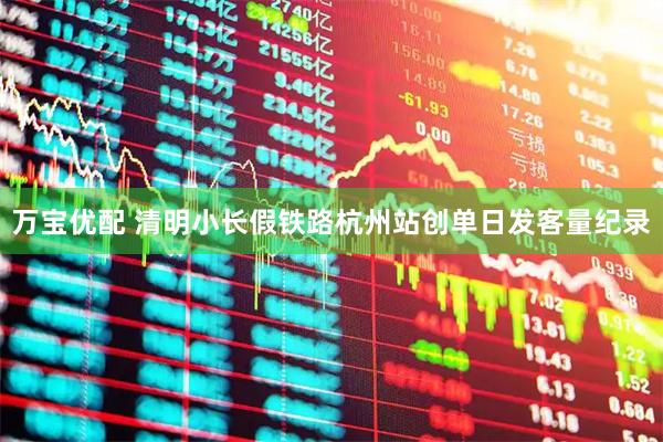 万宝优配 清明小长假铁路杭州站创单日发客量纪录