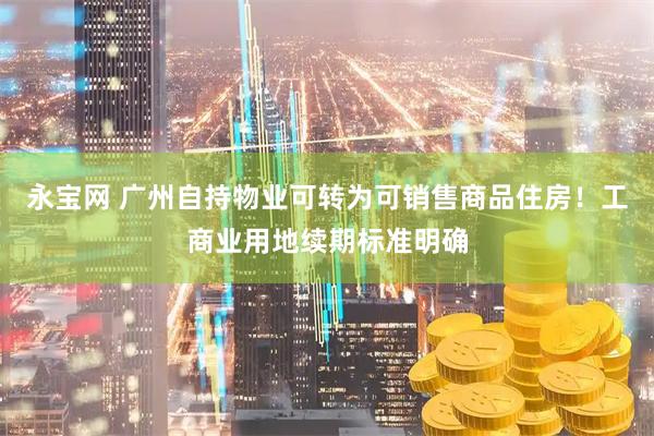 永宝网 广州自持物业可转为可销售商品住房！工商业用地续期标准明确