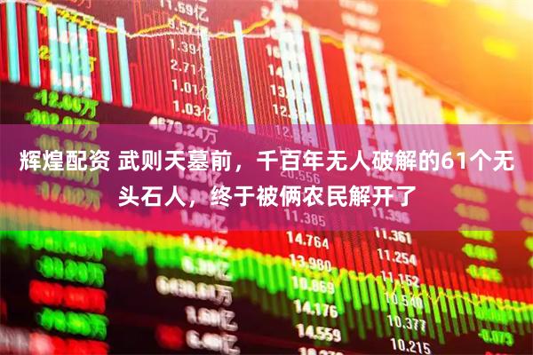 辉煌配资 武则天墓前，千百年无人破解的61个无头石人，终于被俩农民解开了