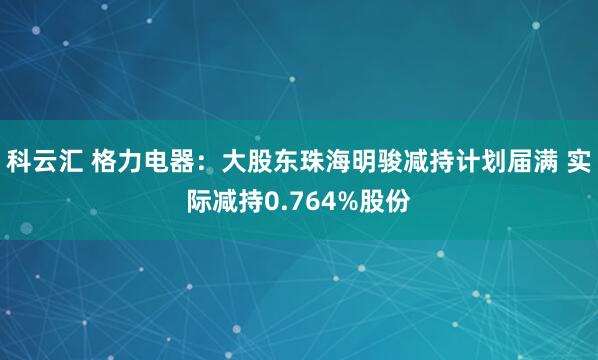 科云汇 格力电器：大股东珠海明骏减持计划届满 实际减持0.764%股份