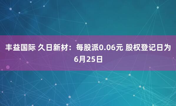 丰益国际 久日新材：每股派0.06元 股权登记日为6月25日