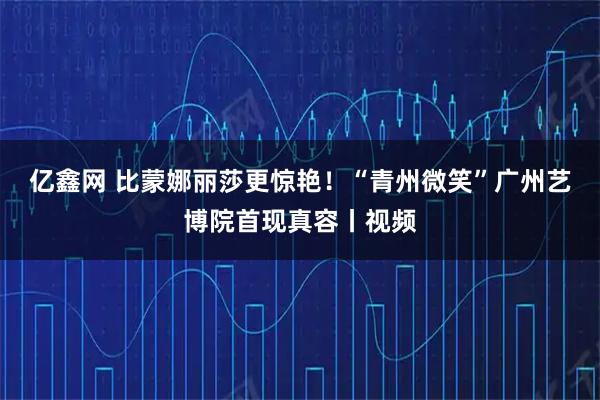 亿鑫网 比蒙娜丽莎更惊艳！“青州微笑”广州艺博院首现真容丨视频