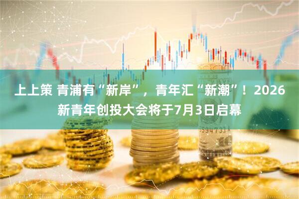 上上策 青浦有“新岸”，青年汇“新潮”！2026新青年创投大会将于7月3日启幕