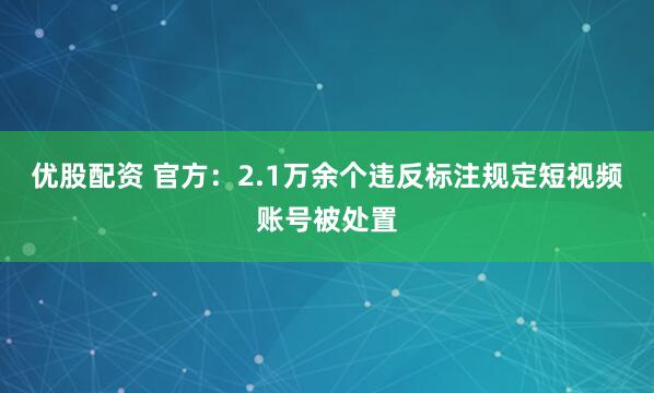 优股配资 官方：2.1万余个违反标注规定短视频账号被处置
