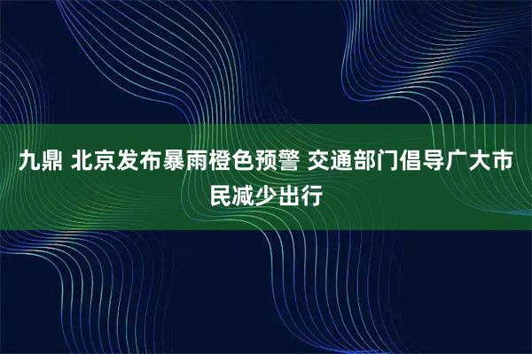 九鼎 北京发布暴雨橙色预警 交通部门倡导广大市民减少出行