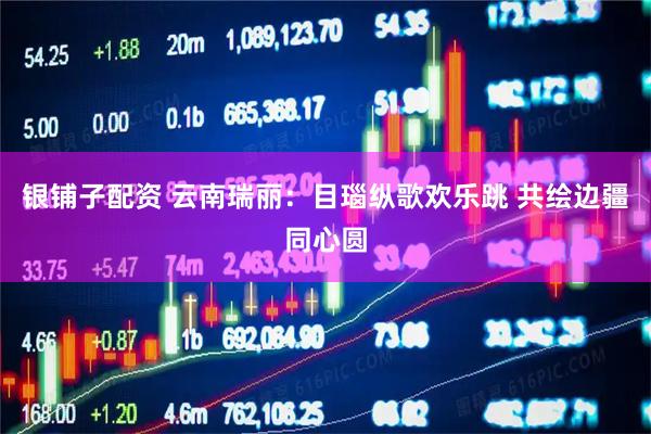 银铺子配资 云南瑞丽：目瑙纵歌欢乐跳 共绘边疆同心圆